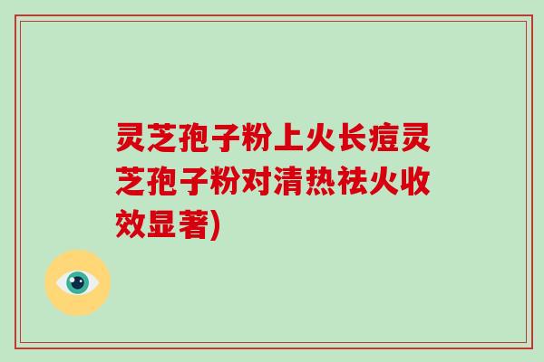 灵芝孢子粉上火长痘灵芝孢子粉对清热祛火收效显著)