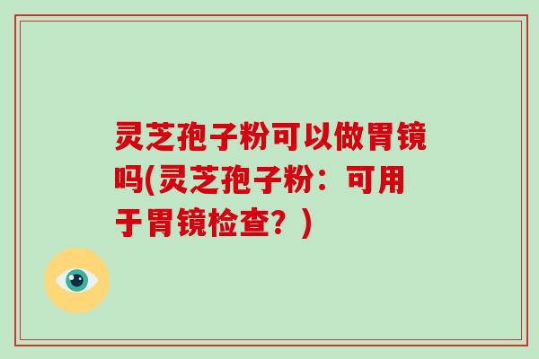 灵芝孢子粉可以做胃镜吗(灵芝孢子粉：可用于胃镜检查？)