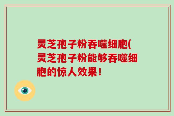 灵芝孢子粉吞噬细胞(灵芝孢子粉能够吞噬细胞的惊人效果！