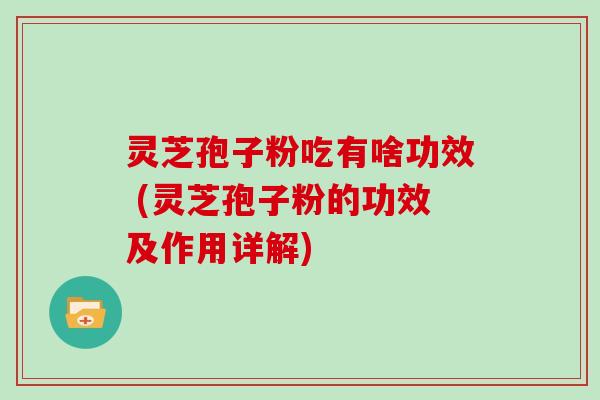 灵芝孢子粉吃有啥功效 (灵芝孢子粉的功效及作用详解)