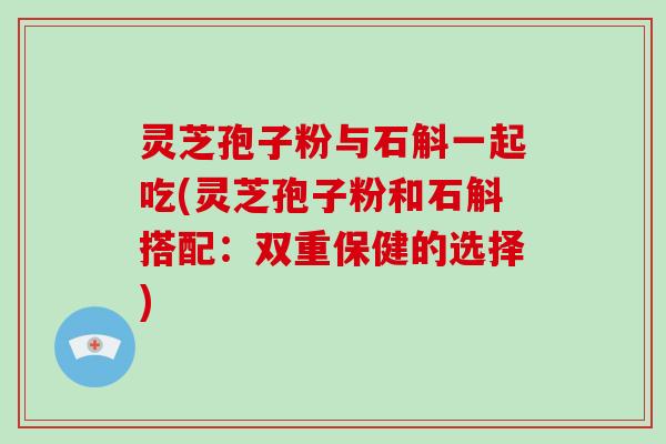 灵芝孢子粉与石斛一起吃(灵芝孢子粉和石斛搭配：双重保健的选择)