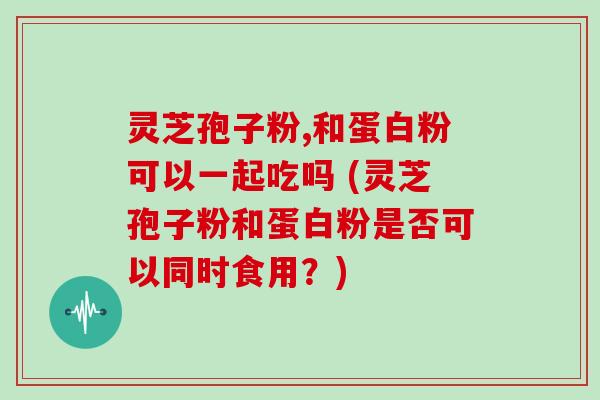 灵芝孢子粉,和蛋白粉可以一起吃吗 (灵芝孢子粉和蛋白粉是否可以同时食用？)