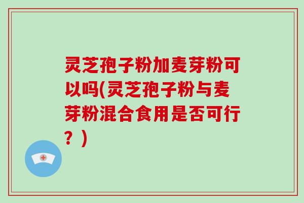 灵芝孢子粉加麦芽粉可以吗(灵芝孢子粉与麦芽粉混合食用是否可行？)