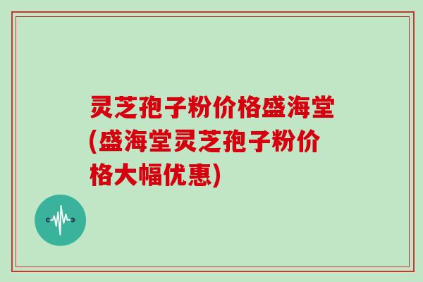 灵芝孢子粉价格盛海堂(盛海堂灵芝孢子粉价格大幅优惠)