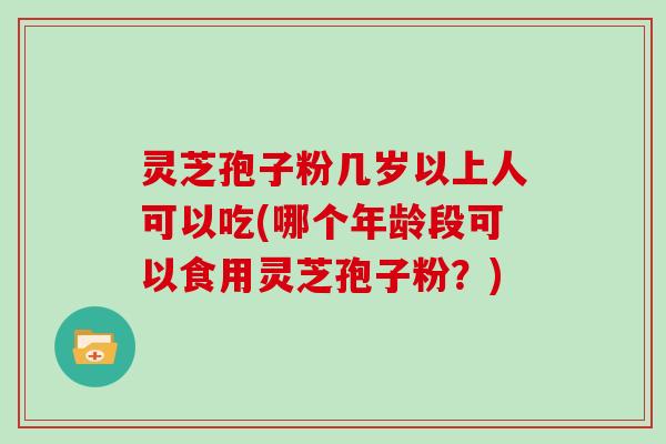 灵芝孢子粉几岁以上人可以吃(哪个年龄段可以食用灵芝孢子粉？)