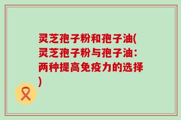 灵芝孢子粉和孢子油(灵芝孢子粉与孢子油：两种提高免疫力的选择)