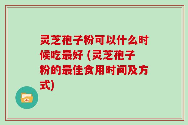 灵芝孢子粉可以什么时候吃好 (灵芝孢子粉的佳食用时间及方式)