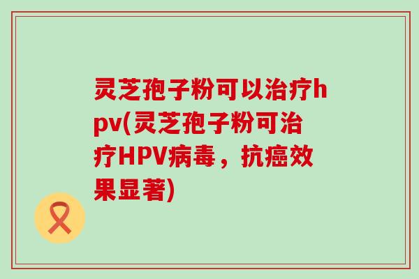 灵芝孢子粉可以hpv(灵芝孢子粉可HPV，抗效果显著)