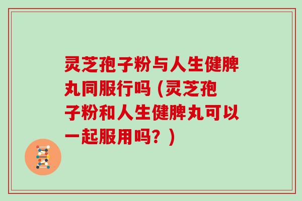 灵芝孢子粉与人生健脾丸同服行吗 (灵芝孢子粉和人生健脾丸可以一起服用吗？)