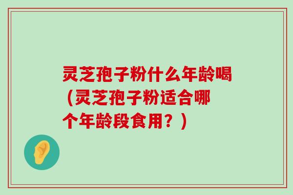 灵芝孢子粉什么年龄喝 (灵芝孢子粉适合哪个年龄段食用？)