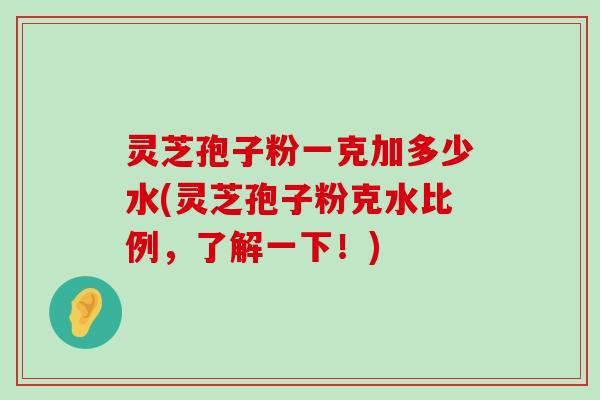 灵芝孢子粉一克加多少水(灵芝孢子粉克水比例，了解一下！)