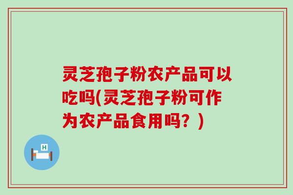 灵芝孢子粉农产品可以吃吗(灵芝孢子粉可作为农产品食用吗？)