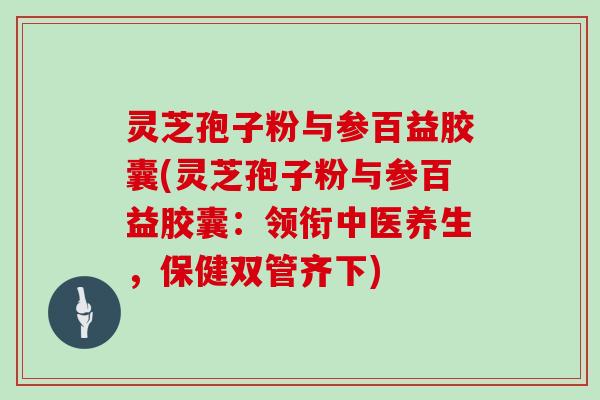 灵芝孢子粉与参百益胶囊(灵芝孢子粉与参百益胶囊：领衔中医养生，保健双管齐下)