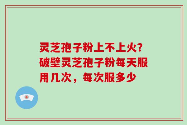 灵芝孢子粉上不上火？破壁灵芝孢子粉每天服用几次，每次服多少