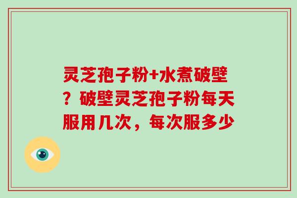 灵芝孢子粉+水煮破壁？破壁灵芝孢子粉每天服用几次，每次服多少