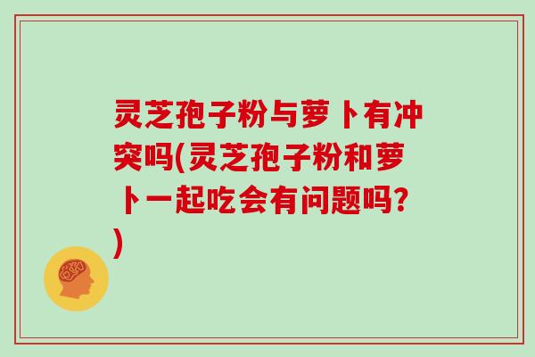 灵芝孢子粉与萝卜有冲突吗(灵芝孢子粉和萝卜一起吃会有问题吗？)