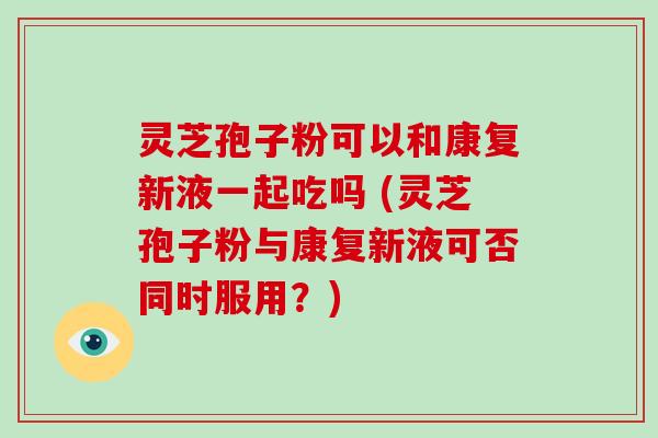 灵芝孢子粉可以和康复新液一起吃吗 (灵芝孢子粉与康复新液可否同时服用？)