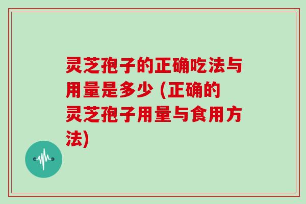 灵芝孢子的正确吃法与用量是多少 (正确的灵芝孢子用量与食用方法)