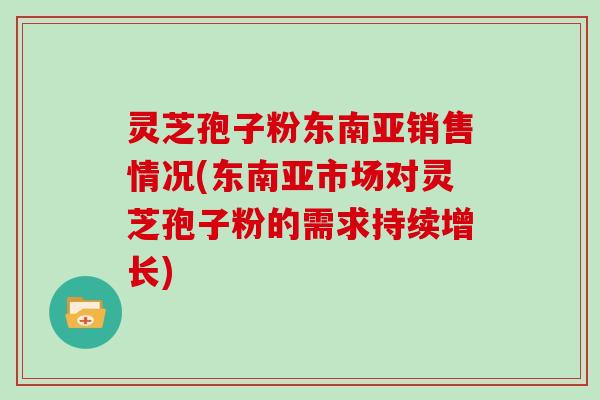 灵芝孢子粉东南亚销售情况(东南亚市场对灵芝孢子粉的需求持续增长)