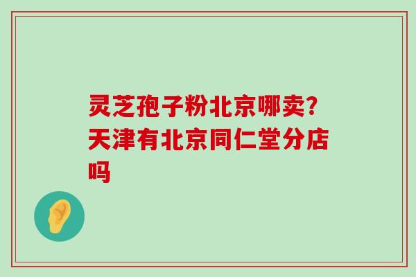 灵芝孢子粉北京哪卖？天津有北京同仁堂分店吗