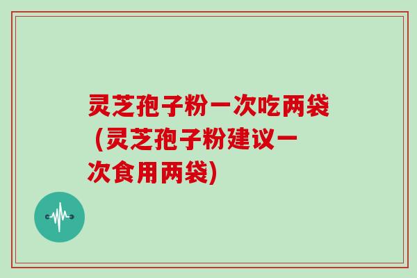 灵芝孢子粉一次吃两袋 (灵芝孢子粉建议一次食用两袋)