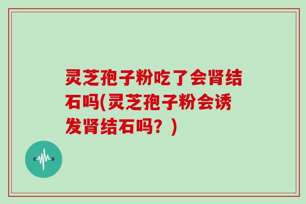 灵芝孢子粉吃了会结石吗(灵芝孢子粉会诱发结石吗？)