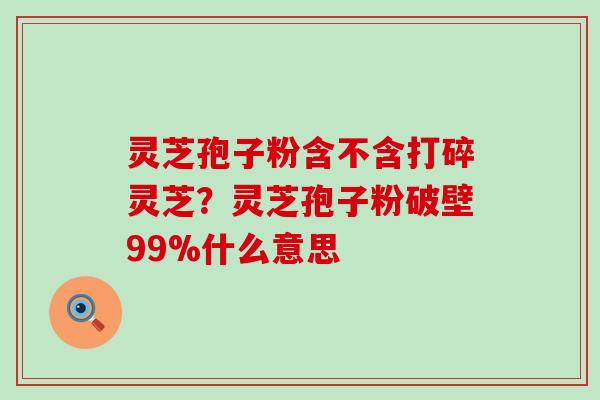 灵芝孢子粉含不含打碎灵芝？灵芝孢子粉破壁99%什么意思