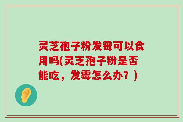 灵芝孢子粉发霉可以食用吗(灵芝孢子粉是否能吃，发霉怎么办？)