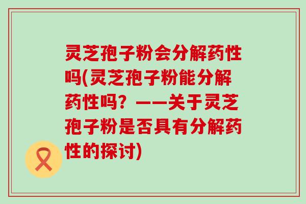 灵芝孢子粉会分解吗(灵芝孢子粉能分解吗？——关于灵芝孢子粉是否具有分解的探讨)