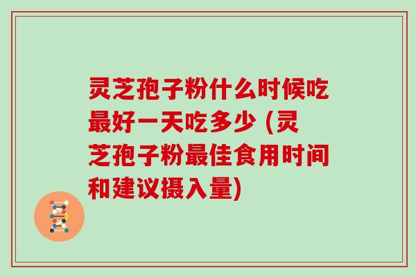 灵芝孢子粉什么时候吃好一天吃多少 (灵芝孢子粉佳食用时间和建议摄入量)