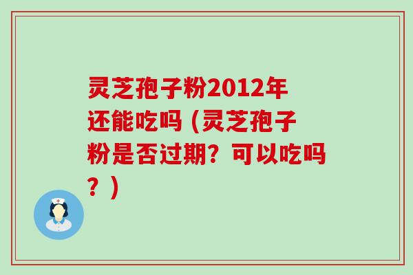 灵芝孢子粉2012年还能吃吗 (灵芝孢子粉是否过期？可以吃吗？)