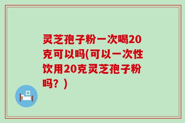 灵芝孢子粉一次喝20克可以吗(可以一次性饮用20克灵芝孢子粉吗？)