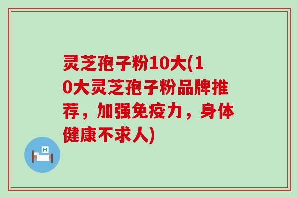 灵芝孢子粉10大(10大灵芝孢子粉品牌推荐，加强免疫力，身体健康不求人)