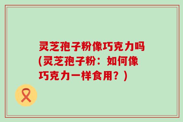 灵芝孢子粉像巧克力吗(灵芝孢子粉：如何像巧克力一样食用？)