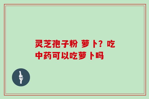 灵芝孢子粉 萝卜？吃可以吃萝卜吗