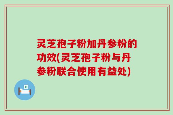 灵芝孢子粉加丹参粉的功效(灵芝孢子粉与丹参粉联合使用有益处)