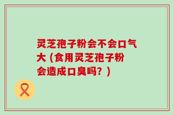 灵芝孢子粉会不会口气大 (食用灵芝孢子粉会造成口臭吗？)