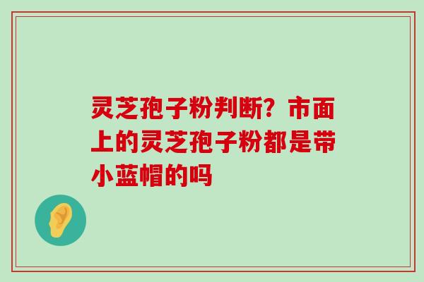 灵芝孢子粉判断？市面上的灵芝孢子粉都是带小蓝帽的吗