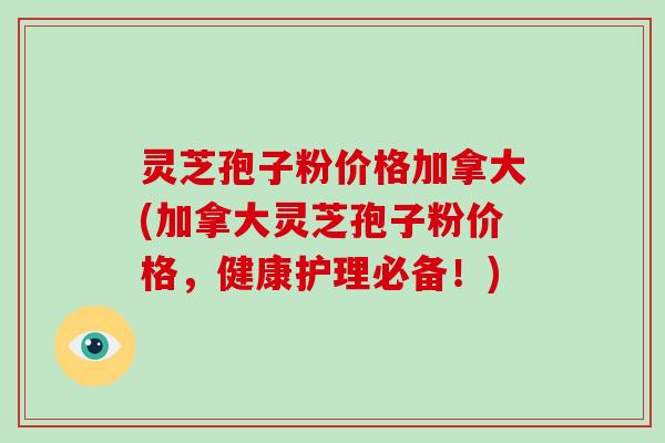 灵芝孢子粉价格加拿大(加拿大灵芝孢子粉价格，健康护理必备！)