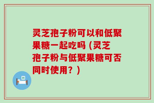 灵芝孢子粉可以和低聚果糖一起吃吗 (灵芝孢子粉与低聚果糖可否同时使用？)