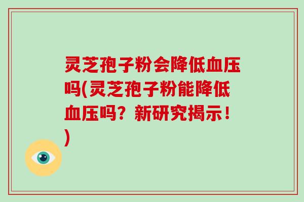 灵芝孢子粉会降低吗(灵芝孢子粉能降低吗？新研究揭示！)