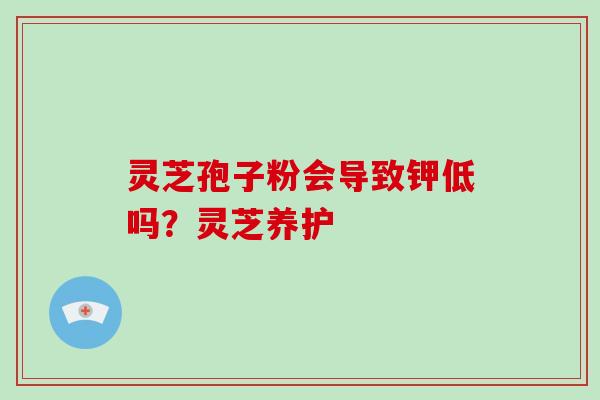 灵芝孢子粉会导致钾低吗？灵芝养护