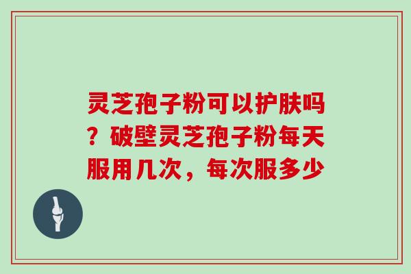 灵芝孢子粉可以护肤吗？破壁灵芝孢子粉每天服用几次，每次服多少