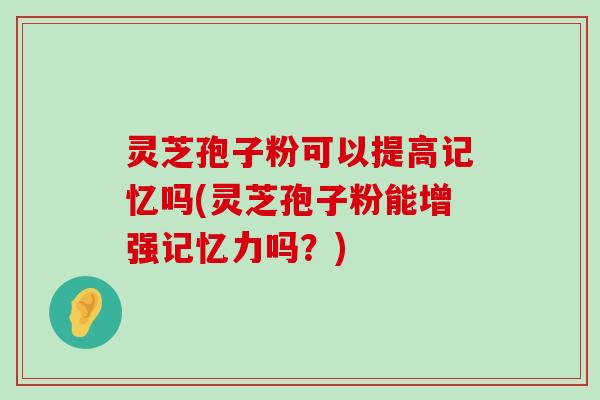 灵芝孢子粉可以提高记忆吗(灵芝孢子粉能增强记忆力吗？)