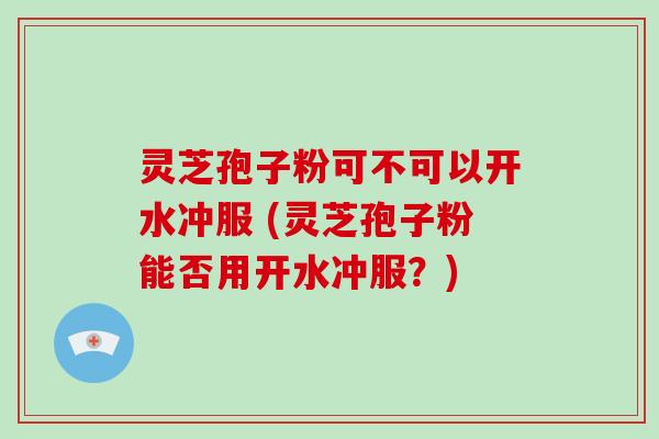 灵芝孢子粉可不可以开水冲服 (灵芝孢子粉能否用开水冲服？)