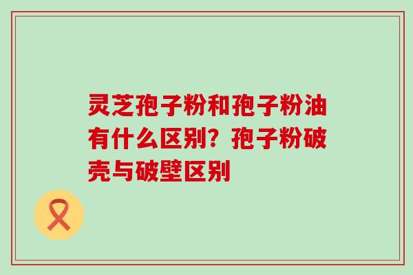 灵芝孢子粉和孢子粉油有什么区别？孢子粉破壳与破壁区别