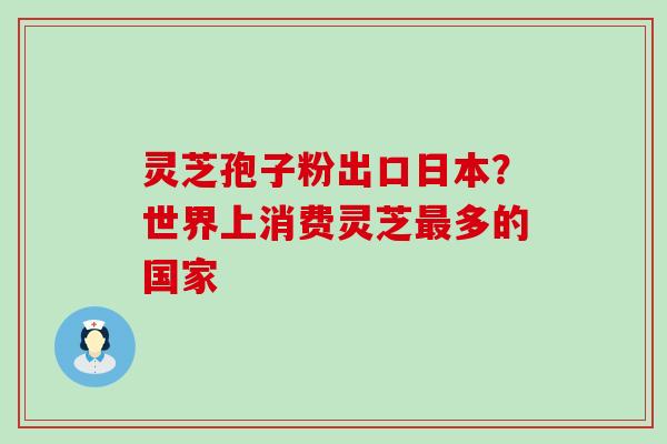 灵芝孢子粉出口日本？世界上消费灵芝多的国家