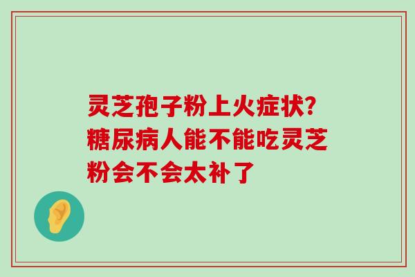 灵芝孢子粉上火症状？人能不能吃灵芝粉会不会太补了