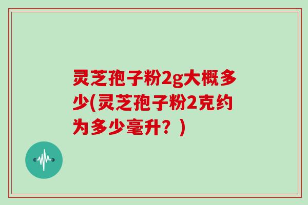 灵芝孢子粉2g大概多少(灵芝孢子粉2克约为多少毫升？)