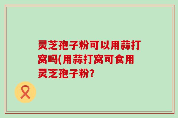 灵芝孢子粉可以用蒜打窝吗(用蒜打窝可食用灵芝孢子粉？